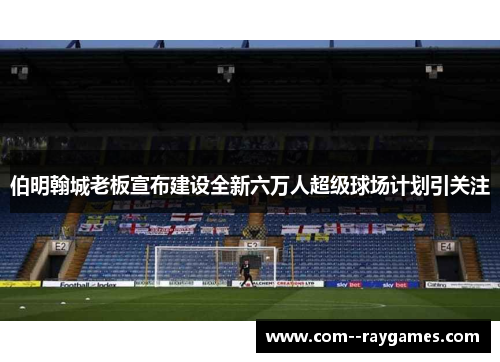伯明翰城老板宣布建设全新六万人超级球场计划引关注 伯明翰城老板宣布建设全新六万人超级球场计划引关注