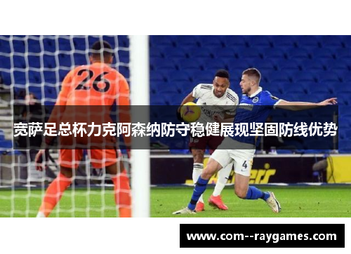 宽萨足总杯力克阿森纳防守稳健展现坚固防线优势 宽萨足总杯力克阿森纳防守稳健展现坚固防线优势