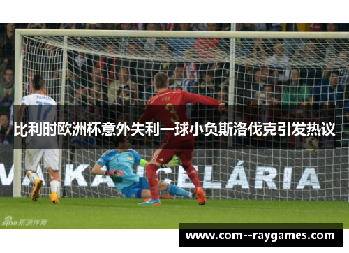 比利时欧洲杯意外失利一球小负斯洛伐克引发热议