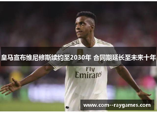 皇马宣布维尼修斯续约至2030年 合同期延长至未来十年 皇马宣布维尼修斯续约至2030年 合同期延长至未来十年