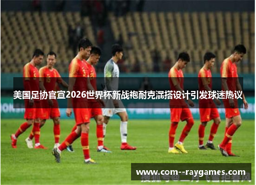 美国足协官宣2026世界杯新战袍耐克混搭设计引发球迷热议