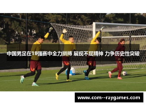 中国男足在18强赛中全力拼搏 展现不屈精神 力争历史性突破