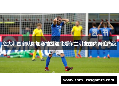 意大利国家队附加赛抽签遇北爱尔兰引发国内舆论热议