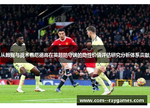 从数据与战术看厄德高在英超防守端的隐性价值评估研究分析体系贡献 从数据与战术看厄德高在英超防守端的隐性价值评估研究分析体系贡献